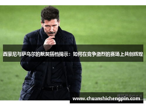 西蒙尼与萨乌尔的默契搭档揭示：如何在竞争激烈的赛场上共创辉煌