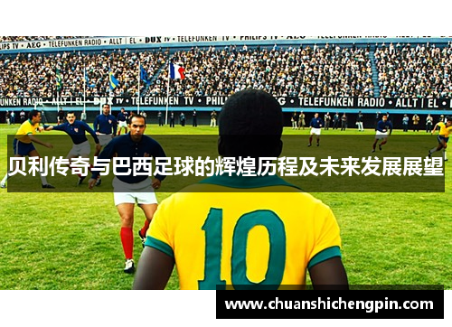 贝利传奇与巴西足球的辉煌历程及未来发展展望
